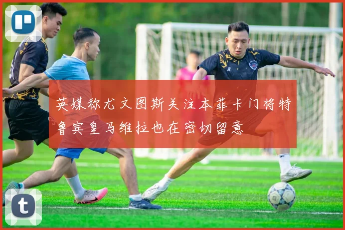 英媒称尤文图斯关注本菲卡门将特鲁宾皇马维拉也在密切留意