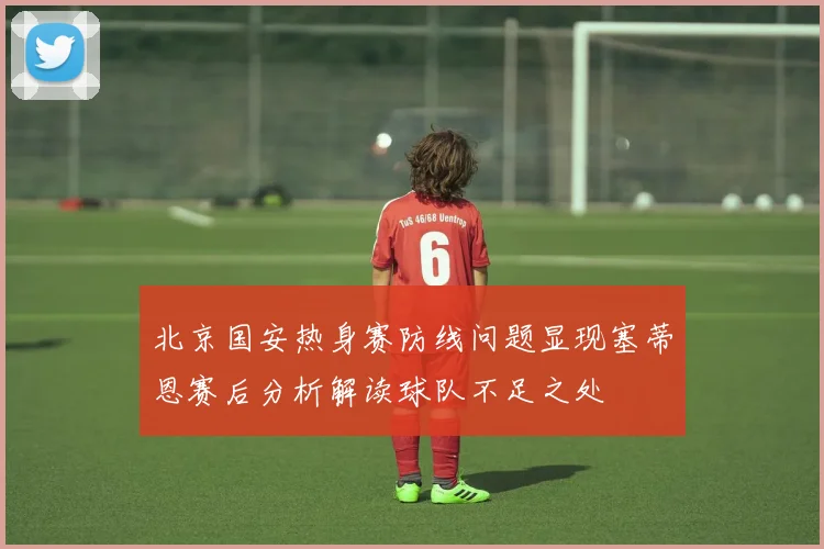 北京国安热身赛防线问题显现塞蒂恩赛后分析解读球队不足之处