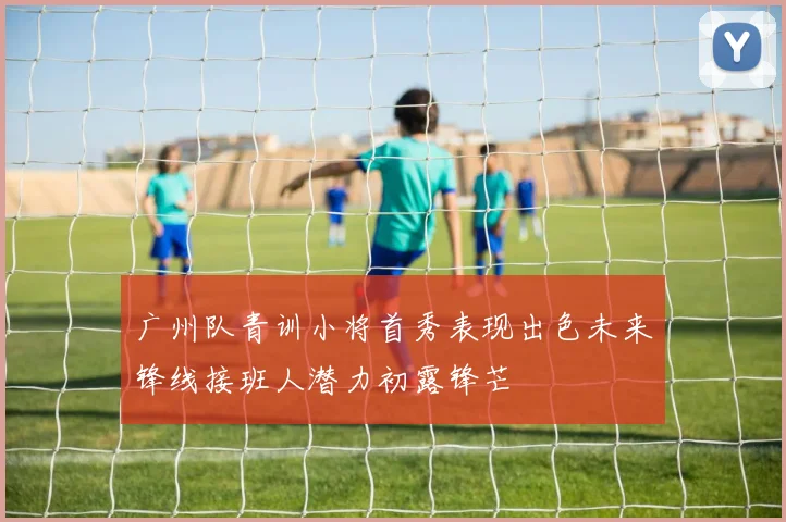 广州队青训小将首秀表现出色未来锋线接班人潜力初露锋芒